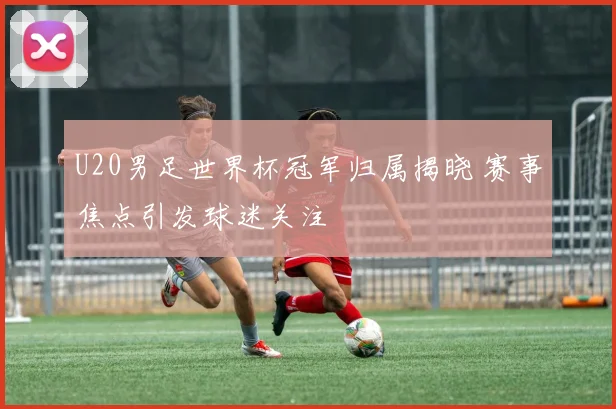 U20男足世界杯冠军归属揭晓 赛事焦点引发球迷关注