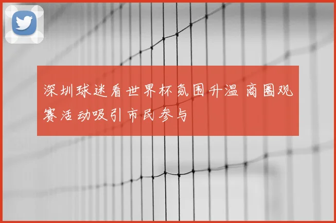 深圳球迷看世界杯氛围升温 商圈观赛活动吸引市民参与